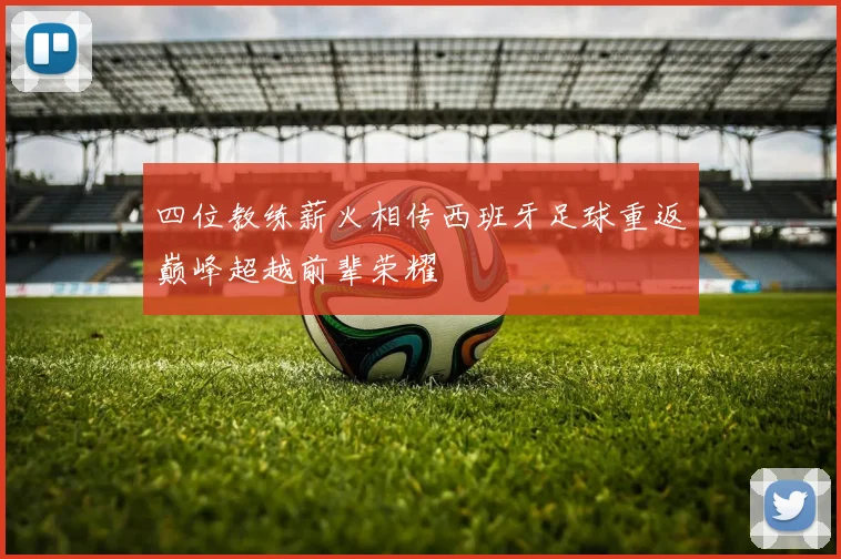 四位教练薪火相传西班牙足球重返巅峰超越前辈荣耀