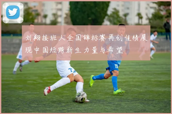 刘翔接班人全国锦标赛再创佳绩展现中国短跨新生力量与希望