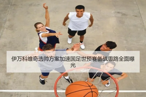 伊万科维奇选帅方案加速国足世预赛备战思路全面曝光