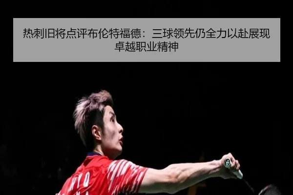 热刺旧将点评布伦特福德：三球领先仍全力以赴展现卓越职业精神